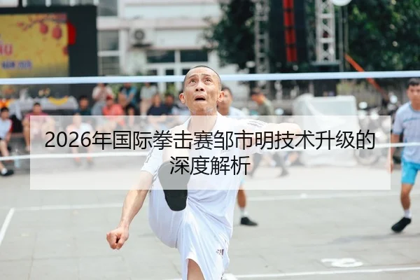 2026年国际拳击赛邹市明技术升级的深度解析