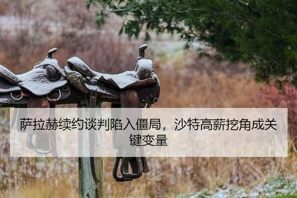 萨拉赫续约谈判陷入僵局，沙特高薪挖角成关键变量