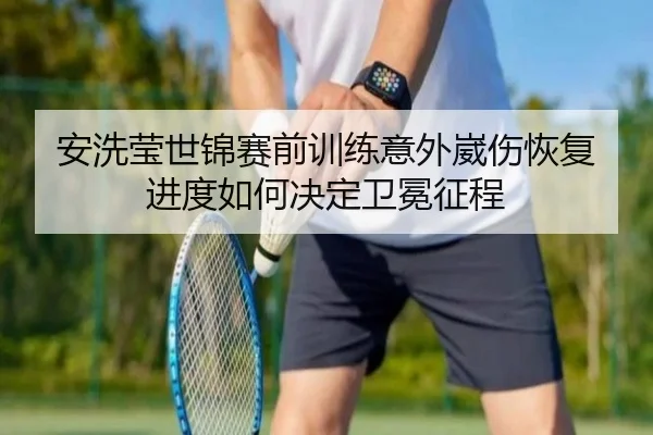 安洗莹世锦赛前训练意外崴伤恢复进度如何决定卫冕征程