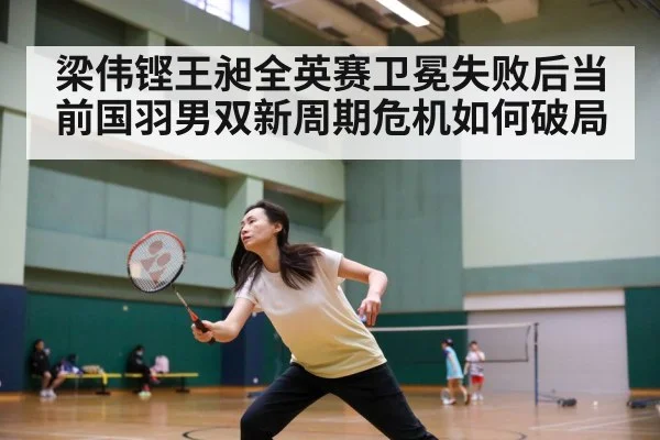 梁伟铿王昶全英赛卫冕失败后当前国羽男双新周期危机如何破局